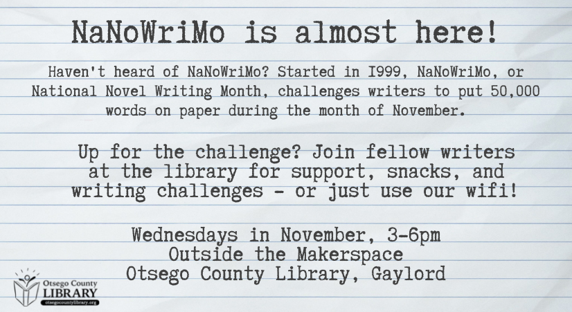National Novel Writing Month is almost here! Writers undertaking the 50,000 word challenge can meet at the library every Wednesday in November for support, commiseration, and snacks. Wednesdays from 3 to 6, outside the Makerspace on the second floor.